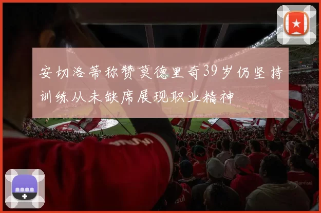 安切洛蒂称赞莫德里奇39岁仍坚持训练从未缺席展现职业精神