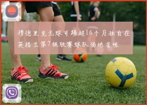 穆德里克无球可踢超16个月独自在英格兰第7级联赛球队场地苦练