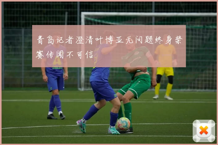 青岛记者澄清叶博亚无问题终身禁赛传闻不可信