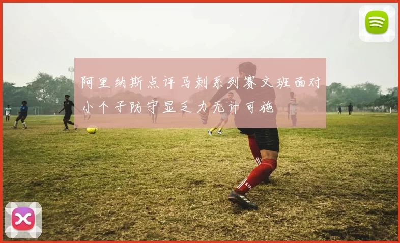 阿里纳斯点评马刺系列赛文班面对小个子防守显乏力无计可施