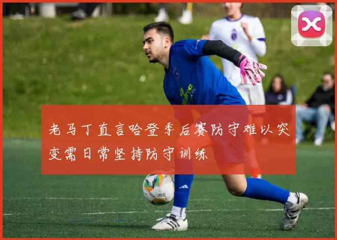 老马丁直言哈登季后赛防守难以突变需日常坚持防守训练