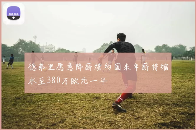 德弗里愿意降薪续约国米年薪将缩水至380万欧元一半