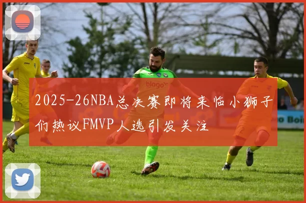 2025-26NBA总决赛即将来临小狮子们热议FMVP人选引发关注