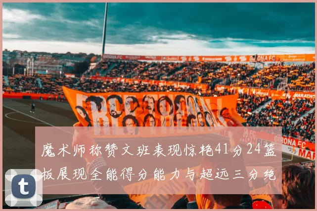 魔术师称赞文班表现惊艳41分24篮板展现全能得分能力与超远三分绝技