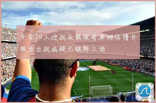 今日76人迎战灰熊埃奇库姆伤情升级为出战成疑已缺阵三场