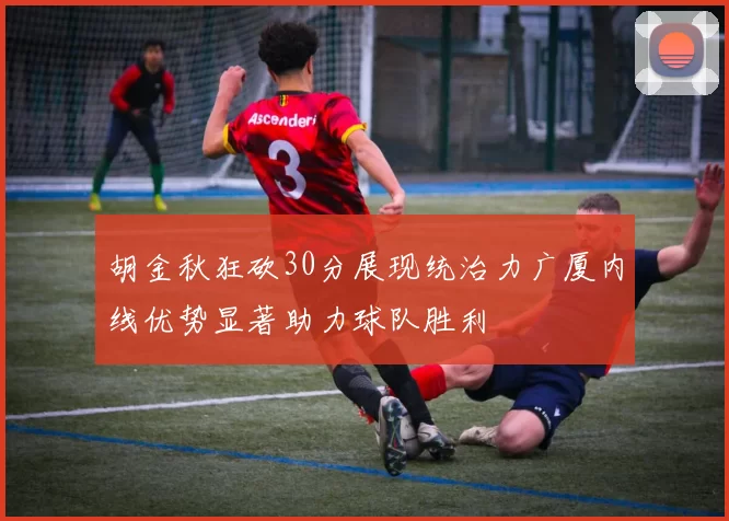 胡金秋狂砍30分展现统治力广厦内线优势显著助力球队胜利